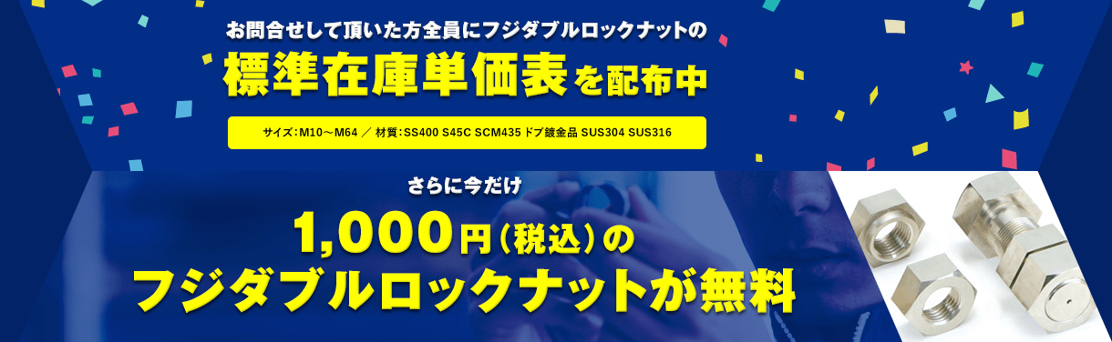 お問合せして頂いた方全員にフジダブルロックナットの標準在庫単価表を配布中 サイズ：M10～M64 ／ 材質：SS400 S45C SCM435 ドブ鍍金品 SUS304 SUS316 さらに今だけ1,000円(税込)のフジダブルロックナットが無料